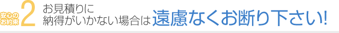 2. お見積りに納得がいかない場合は遠慮なくお断り下さい！