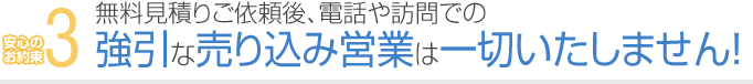 3. 無料見積りご依頼後、電話や訪問での強引な売り込み営業は一切いたしません！